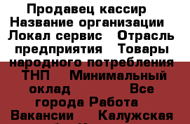 Продавец-кассир › Название организации ­ Локал сервис › Отрасль предприятия ­ Товары народного потребления (ТНП) › Минимальный оклад ­ 28 000 - Все города Работа » Вакансии   . Калужская обл.,Калуга г.